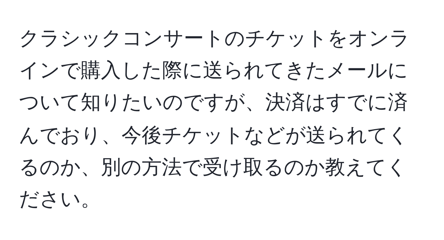 クラシックコンサートのチケットをオンラインで購入した際に送られてきたメールについて知りたいのですが、決済はすでに済んでおり、今後チケットなどが送られてくるのか、別の方法で受け取るのか教えてください。