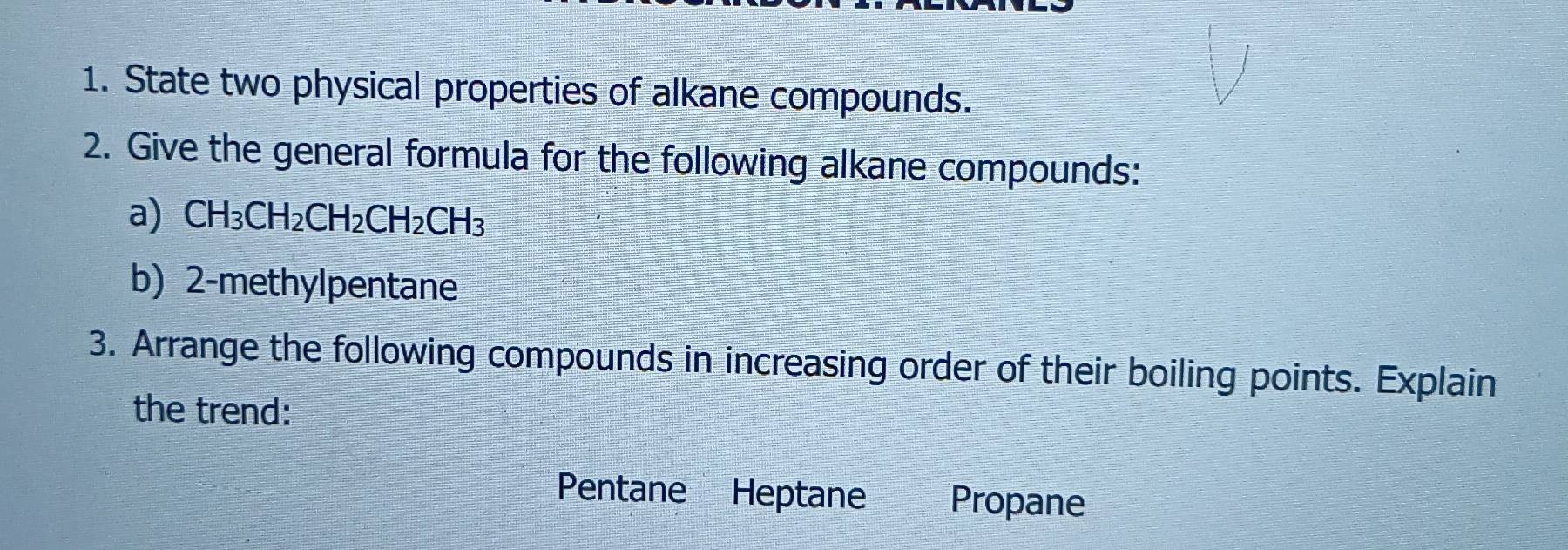 State two physical properties of alkane compounds. 
2. Give the general formula for the following alkane compounds: 
a) CH_3CH_2CH_2CH_2CH_3
b) 2-methylpentane 
3. Arrange the following compounds in increasing order of their boiling points. Explain 
the trend: 
Pentane Heptane Propane