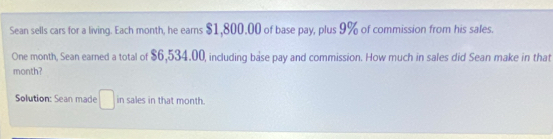 Sean sells cars for a living. Each month, he eams $1,800,00 of base pay, plus 9% of commission from his sales. 
One month, Sean earned a total of $6,534.00, including base pay and commission. How much in sales did Sean make in that 
month? 
Solution: Sean made □ in sales in that month.