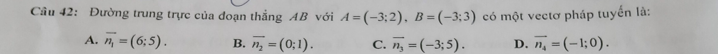 Cầu 42: Đường trung trực của đoạn thắng AB với A=(-3;2), B=(-3;3) có một vectơ pháp tuyển là:
A. overline n_1=(6;5). B. overline n_2=(0;1). C. overline n_3=(-3;5). D. vector n_4=(-1;0).