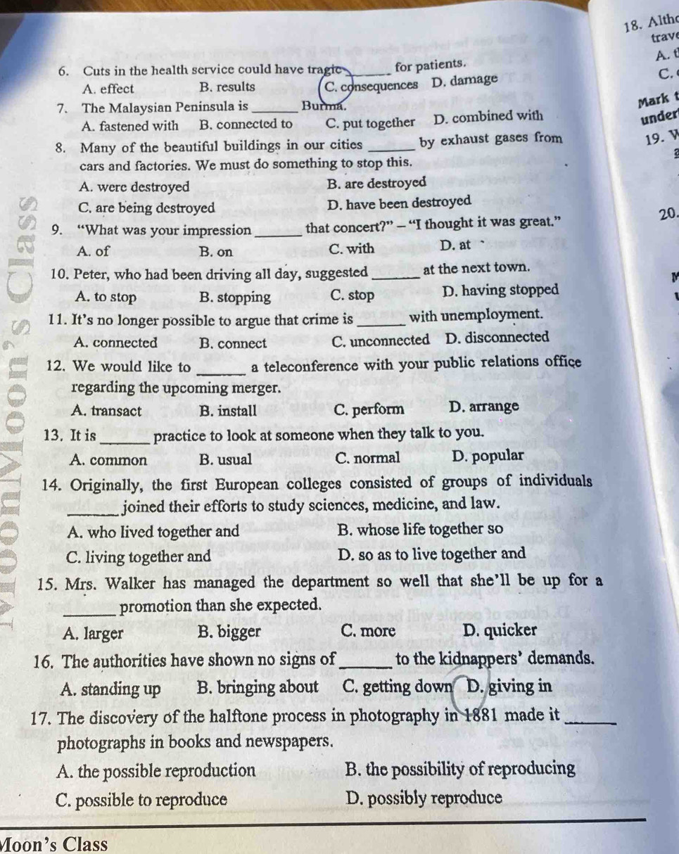 Alth
trav
A. t
6. Cuts in the health service could have tragic _for patients.
A. effect B. results C. consequences D. damage C. 
7. The Malaysian Peninsula is _Burma.
Mark t
A. fastened with B. connected to C. put together D. combined with
under
8. Many of the beautiful buildings in our cities _by exhaust gases from
19. v
cars and factories. We must do something to stop this.
A. were destroyed B. are destroyed
C. are being destroyed D. have been destroyed
20.
9. “What was your impression_ that concert?” — “I thought it was great.”
A. of B. on C. with D. at .
10. Peter, who had been driving all day, suggested _at the next town.
M
A. to stop B. stopping C. stop D. having stopped
11. It’s no longer possible to argue that crime is_ with unemployment.
A. connected B. connect C. unconnected D. disconnected
12. We would like to _a teleconference with your public relations office
regarding the upcoming merger.
A. transact B. install C. perform D. arrange
13. It is _practice to look at someone when they talk to you.
A. common B. usual C. normal D. popular
14. Originally, the first European colleges consisted of groups of individuals
_joined their efforts to study sciences, medicine, and law.
A. who lived together and B. whose life together so
C. living together and D. so as to live together and
15. Mrs. Walker has managed the department so well that she’ll be up for a
_promotion than she expected.
A. larger B. bigger C. more D. quicker
16. The authorities have shown no signs of_ to the kidnappers’ demands.
A. standing up B. bringing about C. getting down a D. giving in
17. The discovery of the halftone process in photography in 1881 made it_
photographs in books and newspapers.
A. the possible reproduction B. the possibility of reproducing
C. possible to reproduce D. possibly reproduce
Moon’s Class