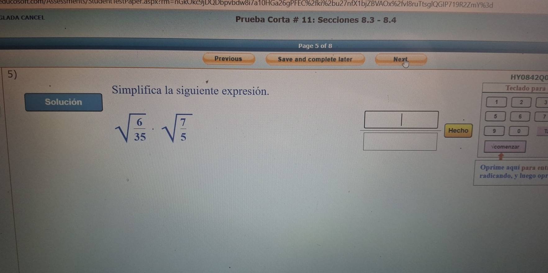 duc8s8ff.c8m/Assessments/Student1estPaβer.aspx?rm=nGkOkc9jDQDbpvbdw8i7a10HGa26gPFEC%2fki%2bu27nfX1bjZBVAOx%2fvI8ruTtsglQGIP719R2ZmY%3d 
GLADA CANCEL Prueba Corta # 11: Secciones 8.3 - 8.4 
Page 5 of 8 
Previous Save and complete later Next 
5) 
0 
Simplifica la siguiente expresión. 
a 
Solución
sqrt(frac 6)35· sqrt(frac 7)5
7 
HechoT 
Oprime aquí para entí 
radicando, y luego opr