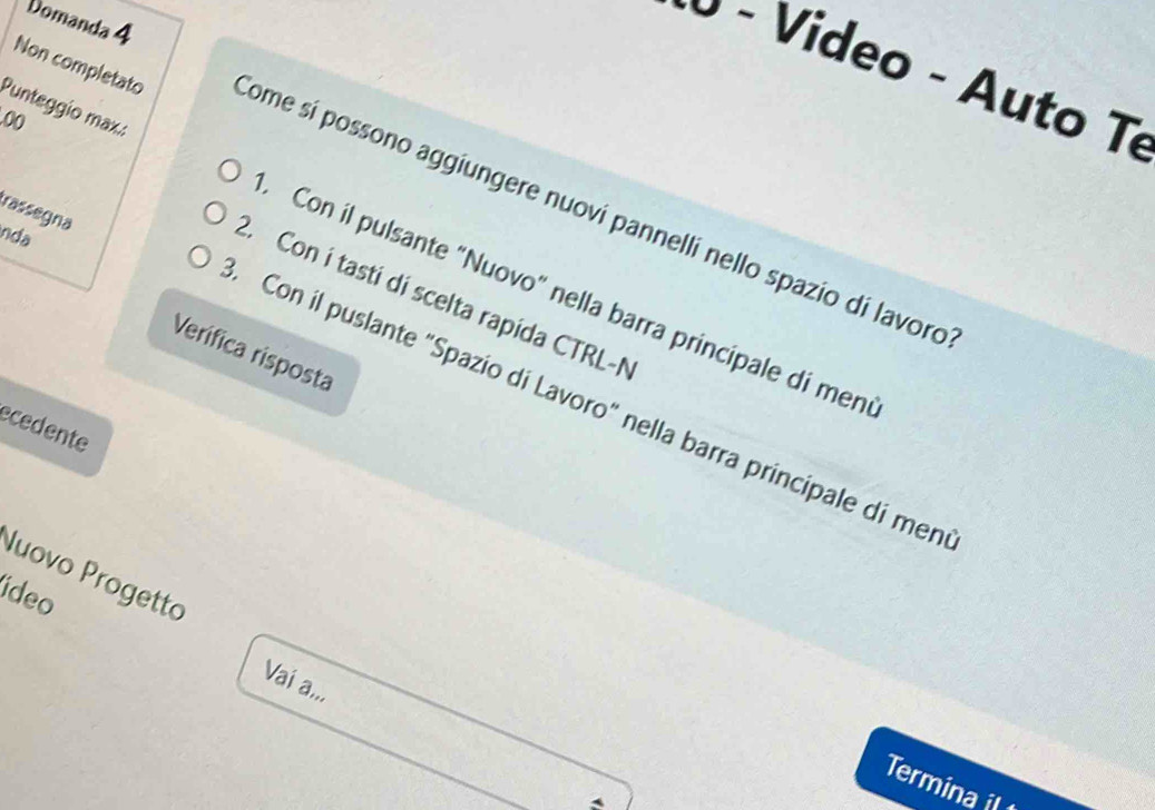 Domanda 4 
× - Video - Auto Te 
.0( 
Non completato Come sí possono aggiungere nuovi pannellí nello spazio di lavoro 
rassegna 
nda 
Punteggio max.: Con il pulsante "Nuovo" nella barra principale di men 
2. Con í tasti di scelta rapida CTRL-N 
Verifica risposta 
Con il puslante "Spazio di Lavoro" nella barra principale di men 
ecedente 
Nuovo Progetto 
deo 
Vaí a,,, 
Termina i