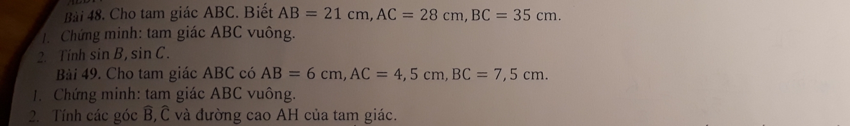 Cho tam giác ABC. Biết AB=21cm, AC=28cm, BC=35cm. 
1. Chứng minh: tam giác ABC vuông. 
2. Tính sin B, sin C. 
Bài 49. Cho tam giác ABC có AB=6cm, AC=4, 5cm, BC=7,5cm. 
1. Chứng minh: tam giác ABC vuông. 
2. Tính các góc widehat B, Ở và đường cao AH của tam giác.