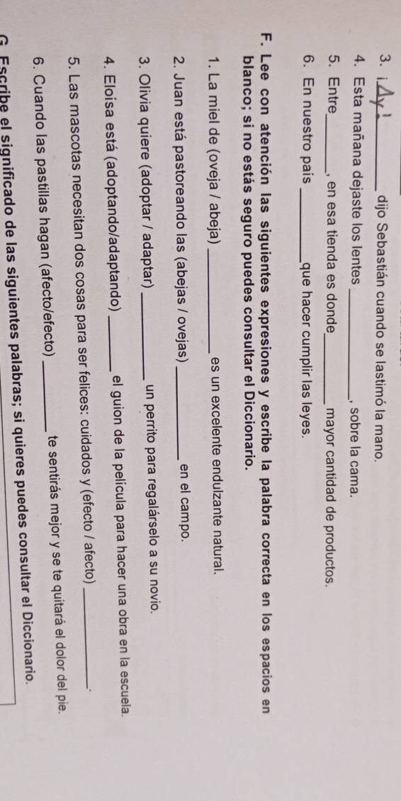 dijo Sebastián cuando se lastimó la mano. 
4. Esta mañana dejaste los lentes _, sobre la cama. 
5. Entre _, en esa tienda es donde_ mayor cantidad de productos. 
6. En nuestro país _que hacer cumplir las leyes. 
F. Lee con atención las siguientes expresiones y escribe la palabra correcta en los espacios en 
blanco; si no estás seguro puedes consultar el Diccionario. 
1. La miel de (oveja / abeja) _es un excelente endulzante natural. 
2. Juan está pastoreando las (abejas / ovejas) _en el campo. 
3. Olivia quiere (adoptar / adaptar) _un perrito para regalárselo a su novio. 
4. Eloísa está (adoptando/adaptando) _el guion de la película para hacer una obra en la escuela. 
5. Las mascotas necesitan dos cosas para ser felices: cuidados y (efecto / afecto)_ 
. 
6. Cuando las pastillas hagan (afecto/efecto) _te sentirás mejor y se te quitará el dolor del pie. 
G Escribe el significado de las siguientes palabras; si quieres puedes consultar el Diccionario.