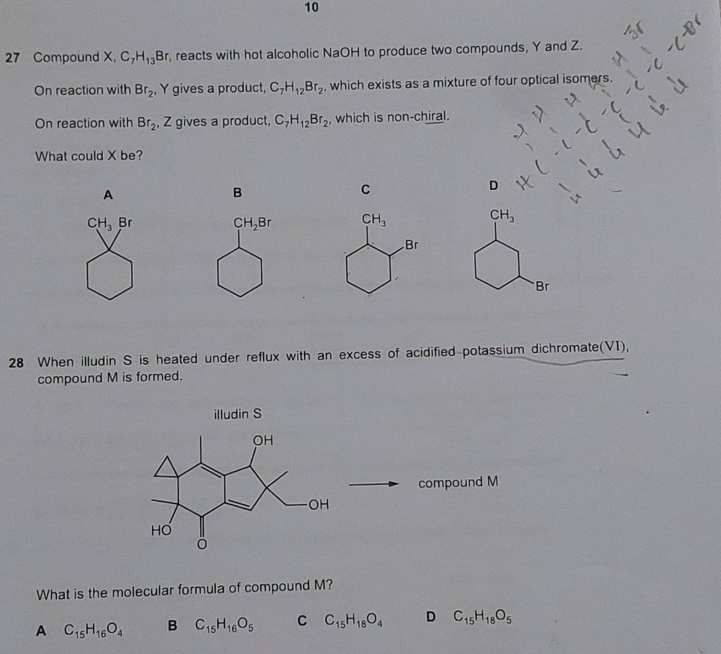 10
27 Compound X, C_7H_13Br r, reacts with hot alcoholic NaOH to produce two compounds, Y and Z.
On reaction with Br_2 , Y gives a product, C_7H_12Br_2 , which exists as a mixture of four optical isomers.
On reaction with Br_2 , Z gives a product, C_7H_12Br_2 , which is non-chiral.
What could X be?
D
A
B
C
CH_3 Br CH_2Br
CH_3
Br
28 When illudin S is heated under reflux with an excess of acidified potassium dichromate(VI),
compound M is formed.
illudin S
compound M
What is the molecular formula of compound M?
A C_15H_16O_4 B C_15H_16O_5 C C_15H_18O_4 D C_15H_18O_5