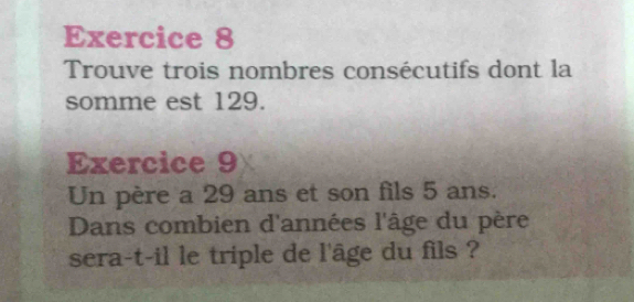 Trouve trois nombres consécutifs dont la 
somme est 129. 
Exercice 9 
Un père a 29 ans et son fils 5 ans. 
Dans combien d'années l'âge du père 
sera-t-il le triple de l'âge du fils ?