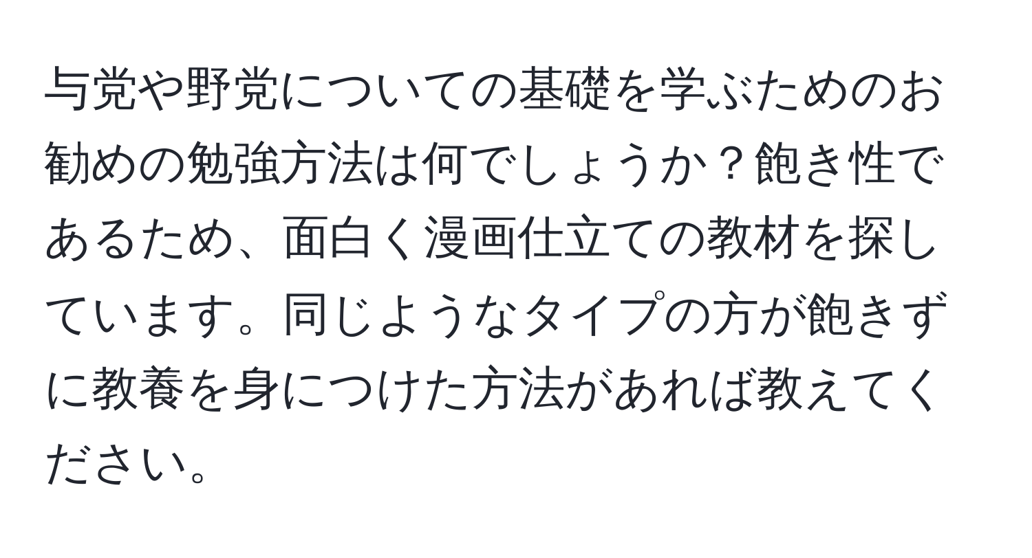 与党や野党についての基礎を学ぶためのお勧めの勉強方法は何でしょうか？飽き性であるため、面白く漫画仕立ての教材を探しています。同じようなタイプの方が飽きずに教養を身につけた方法があれば教えてください。