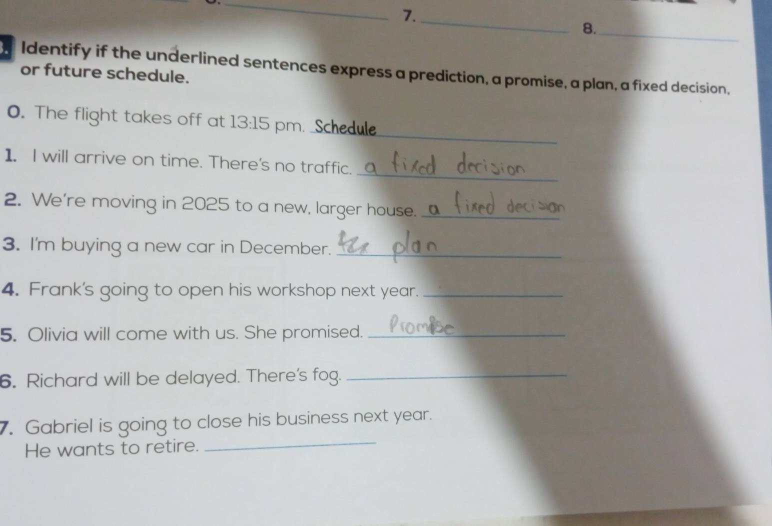 7._ 
8._ 
Identify if the underlined sentences express a prediction, a promise, a plan, a fixed decision, 
or future schedule. 
_ 
0. The flight takes off at 13:15 pm. Schedule 
_ 
1. I will arrive on time. There's no traffic. 
2. We're moving in 2025 to a new, larger house._ 
3. I'm buying a new car in December._ 
4. Frank's going to open his workshop next year._ 
5. Olivia will come with us. She promised._ 
6. Richard will be delayed. There's fog._ 
7. Gabriel is going to close his business next year. 
He wants to retire. 
_
