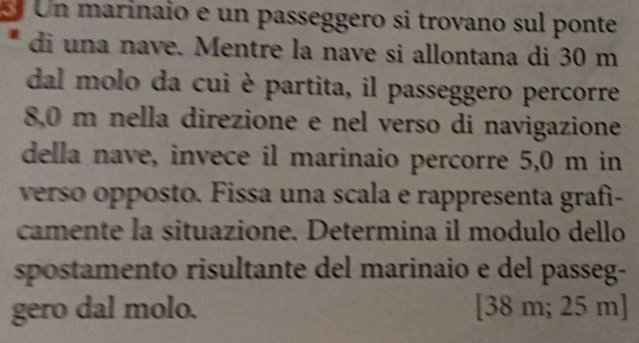 Un marinaio e un passeggero si trovano sul ponte 
di una nave. Mentre la nave si allontana di 30 m
dal molo da cui è partita, il passeggero percorre
8,0 m nella direzione e nel verso di navigazione 
della nave, invece il marinaio percorre 5,0 m in 
verso opposto. Fissa una scala e rappresenta grafì- 
camente la situazione. Determina il modulo dello 
spostamento risultante del marinaio e del passeg- 
gero dal molo. [ 38 m; 25 m ]