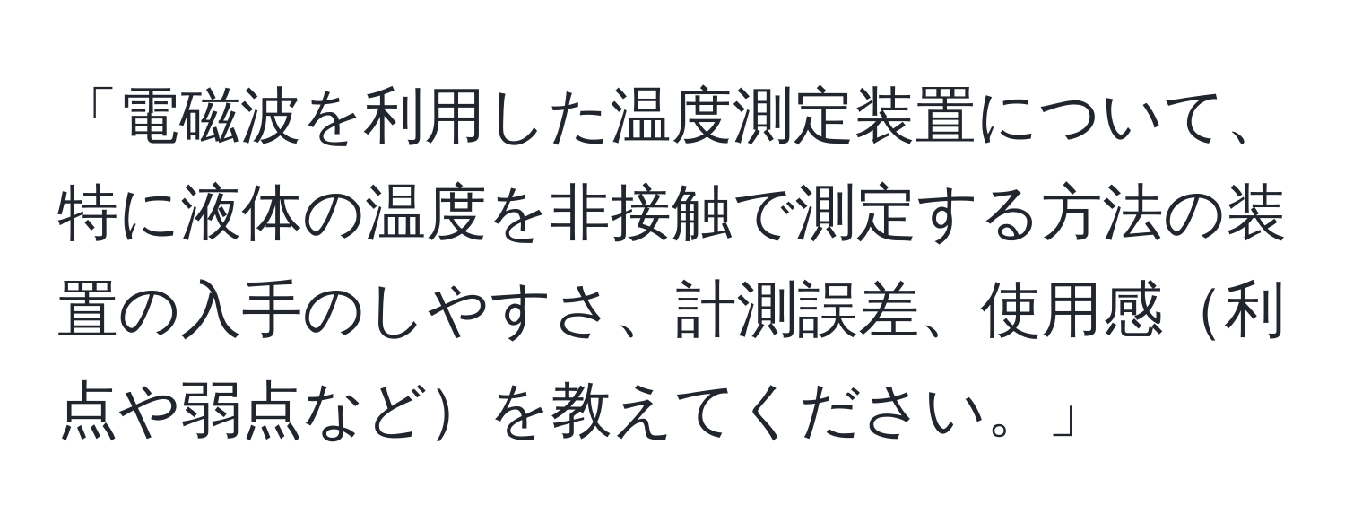 「電磁波を利用した温度測定装置について、特に液体の温度を非接触で測定する方法の装置の入手のしやすさ、計測誤差、使用感利点や弱点などを教えてください。」