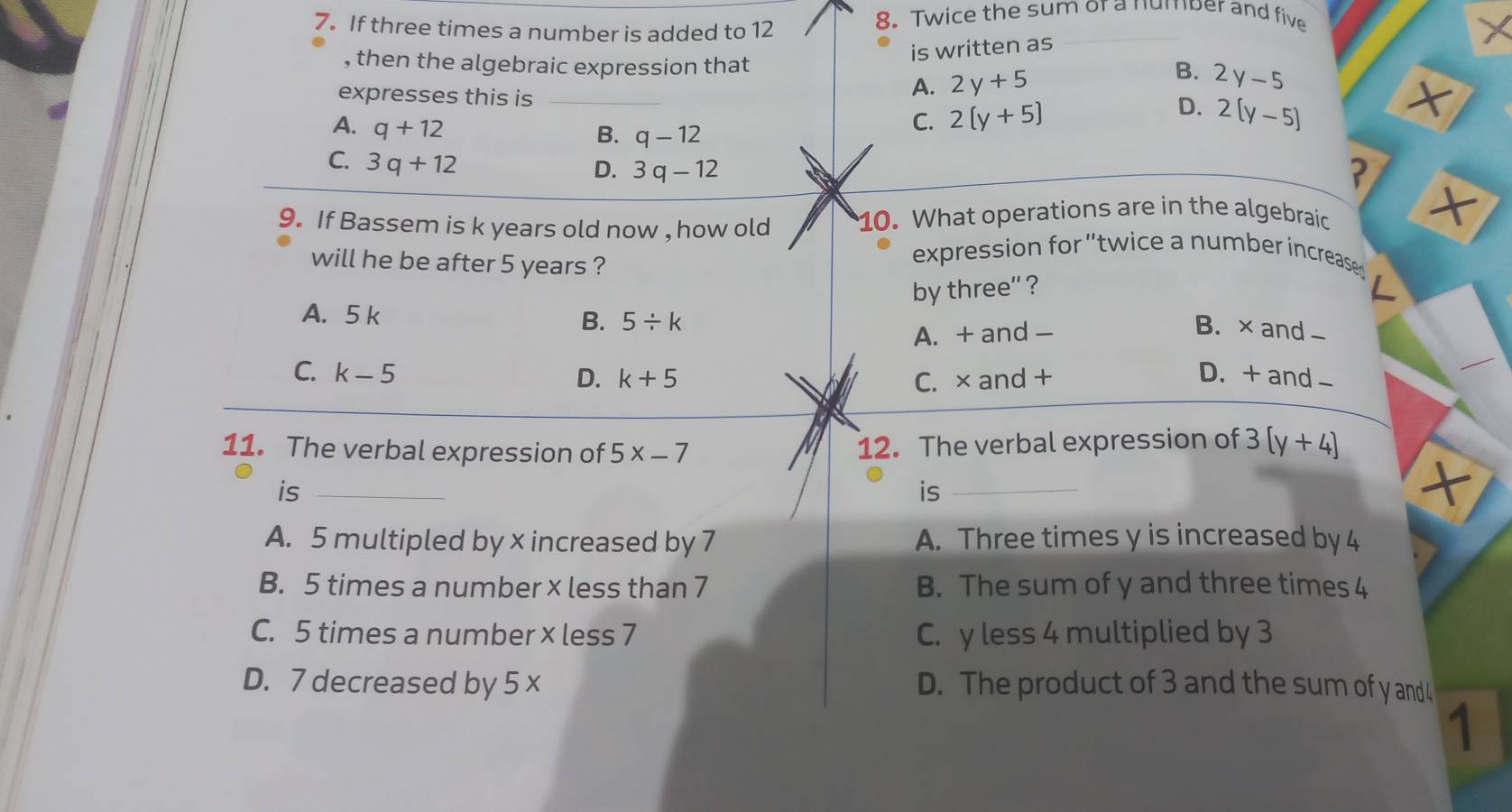 If three times a number is added to 12
8. Twice the sum or a number and five
×
is written as
, then the algebraic expression that 2y-5
A. 2y+5
B.
expresses this is __ 2(y-5)
×
A. q+12
C. 2(y+5) D.
B. q-12
C. 3q+12
D. 3q-12
?
9. If Bassem is k years old now , how old 10. What operations are in the algebraic X
will he be after 5 years ?
expression for 'twice a number increase
by three'' ?
A. 5 k
B. 5/ k
A. + and - B. × and-
C. k-5 D. + and-
D. k+5 C. ×and +
11. The verbal expression of 5x-7
12. The verbal expression of 3(y+4)
is_
is
×
A. 5 multipled by x increased by 7 A. Three times y is increased by 4
B. 5 times a number x less than 7 B. The sum of y and three times 4
C. 5 times a number x less 7 C. y less 4 multiplied by 3
D. 7 decreased by 5 x D. The product of 3 and the sum of y and 4
1