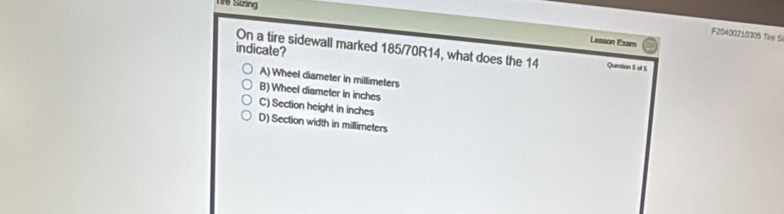 Tre Sizing
F20400210305 Tire Si
Lesson Exam
indicate? On a tire sidewall marked 185/70R14, what does the 14 Question 5 of 5
A) Wheel diameter in millimeters
B) Wheel diameter in inches
C) Section height in inches
D) Section width in millimeters