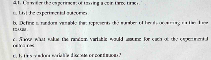 Consider the experiment of tossing a coin three times. 
a. List the experimental outcomes. 
b. Define a random variable that represents the number of heads occurring on the three 
tosses. 
c. Show what value the random variable would assume for each of the experimental 
outcomes. 
d. Is this random variable discrete or continuous?