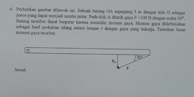 Perhatikan gambar dibawah ini. Sebuah batang OA sepanjang 5 m dengan titik O sebagai
poros yang dapat menjadi sumbu putar. Pada titik A ditarik gaya F=100N dengan sudut 30^O.
Batang tersebut dapat berputar karena memiliki momen gaya. Momen gaya didefinisikan
sebagai hasil perkalian silang antara lengan r dengan gaya yang bekerja. Tentukan besar
momen gaya tersebut.
Jawab