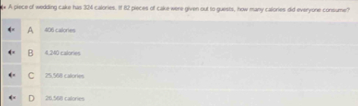 A piece of wedding cake has 324 calories. If 82 pieces of cake were given out to guests, how many calories did everyone consume?
A 406 calories
B 4,240 calories
C 25,568 calories
26,568 calories