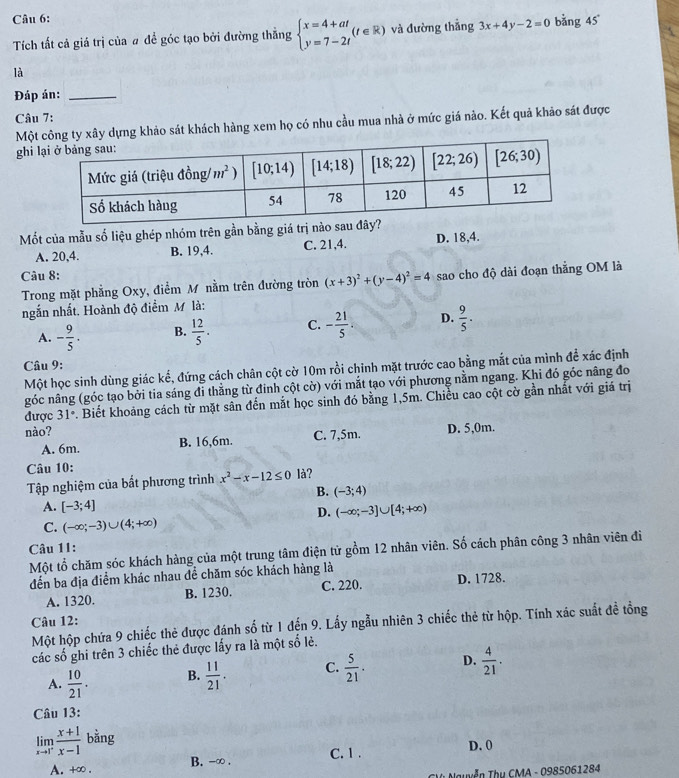 bằng 45°
Tích tất cả giá trị của # để góc tạo bởi đường thắng beginarrayl x=4+at y=7-2tendarray. (t∈ R) và đường thẳng 3x+4y-2=0
là
Đáp án:_
Câu 7:
Một dựng khảo sát khách hàng xem họ có nhu cầu mua nhà ở mức giá nào. Kết quả khảo sát được
ghi l
Mốt của mẫu số liệu ghép nhóm trên gần bằng giá trị nào sau đây?
A. 20,4. B. 19,4. C. 21,4. D. 18,4.
Câu 8:
Trong mặt phẳng Oxy, điểm M nằm trên đường tròn (x+3)^2+(y-4)^2=4 sao cho độ dài đoạn thắng OM là
ngắn nhất, Hoành độ điểm M là:
A. - 9/5 . B.  12/5 . C. - 21/5 . D.  9/5 .
Câu 9:
Một học sinh dùng giác kế, đứng cách chân cột cờ 10m rồi chinh mặt trước cao bằng mắt của mình để xác định
góc nâng (góc tạo bởi tia sáng đi thẳng từ đinh cột cờ) với mắt tạo với phương nằm ngang. Khi đó góc nâng đo
được 31° v. Biết khoảng cách từ mặt sân đến mắt học sinh đó bằng 1,5m. Chiều cao cột cờ gần nhất với giá trị
nào? D. 5,0m.
A. 6m. B. 16,6m. C. 7,5m.
Câu 10:
Tập nghiệm của bất phương trình x^2-x-12≤ 0 là?
B. (-3;4)
A. [-3;4]
D. (-∈fty ;-3]∪ [4;+∈fty )
C. (-∈fty ;-3)∪ (4;+∈fty )
Câu 1I:
Một tổ chăm sóc khách hàng của một trung tâm điện từ gồm 12 nhân viên. Số cách phân công 3 nhân viên đi
đến ba địa điểm khác nhau để chăm sóc khách hàng là
A. 1320. B. 1230. C. 220. D. 1728.
Câu 12:
Một hộp chứa 9 chiếc thẻ được đánh shat 0 từ 1 đến 9. Lấy ngẫu nhiên 3 chiếc thẻ từ hộp. Tính xác suất đề tổng
các số ghi trên 3 chiếc thẻ được lấy ra là một số lẻ.
A.  10/21 . B.  11/21 . C.  5/21 . D.  4/21 .
Câu 13:
limlimits _xto 1^- (x+1)/x-1  bằng
D. 0
A. +∞ . B. -∞ . C. 1 .
uyễn Thụ CMA - 0985061284