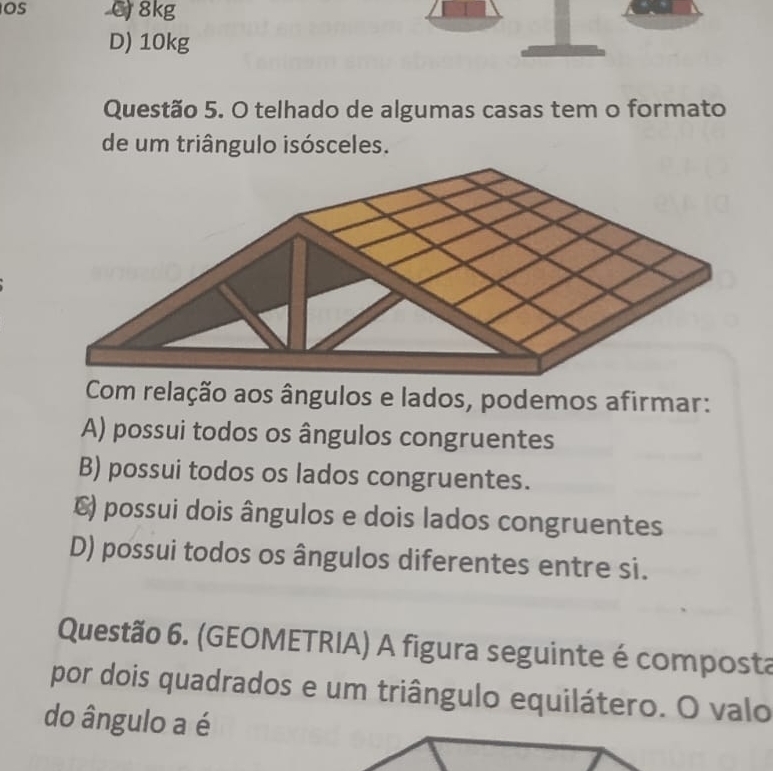 Os C 8kg
D) 10kg
Questão 5. O telhado de algumas casas tem o formato
de um triângulo isósceles.
Com relação aos ângulos e lados, podemos afirmar:
A) possui todos os ângulos congruentes
B) possui todos os lados congruentes.
€) possui dois ângulos e dois lados congruentes
D) possui todos os ângulos diferentes entre si.
Questão 6. (GEOMETRIA) A figura seguinte é composta
por dois quadrados e um triângulo equilátero. O valo
do ângulo a é