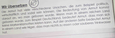 Wir übersetzen 
Die Armut hat viele verschiedene Ursachen, die zum Beispiel politisch, 
wirtschaftlich und sozial sein können. Die Bedeutung von Armut kommt 
darauf an, wo man geboren wurde. Wenn man in einem reichen Land 
geboren wurde. zum Bespiel Deutschland, bedeutet Armut, dass man sich 
keine Markenklamotten leisten kann. Auf der anderen Seite bedeutet Armut 
in einem Land wie Niger, dass man nichts zu essen oder sauberes Trinkwasser 
hat.