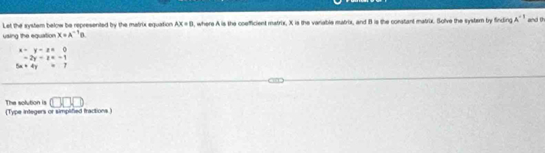 Let the system below be represented by the matrix equation AX=B , where A is the coefficient matrix, X is the variable matrix, and B is the constant matrix. Solve the systarn by finding A^(-1) and 0
using the equation X=A^(-1)B.
x-y-z=0
-2y-z=-1
5x+4y=7
The solution is U(
(Type integers or simplified fractions)