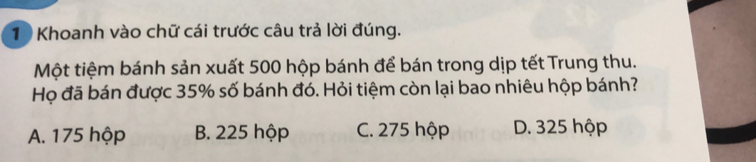 Khoanh vào chữ cái trước câu trả lời đúng.
Một tiệm bánh sản xuất 500 hộp bánh để bán trong dịp tết Trung thu.
Họ đã bán được 35% số bánh đó. Hỏi tiệm còn lại bao nhiêu hộp bánh?
A. 175 hộp B. 225 hộp C. 275 hộp D. 325 hộp