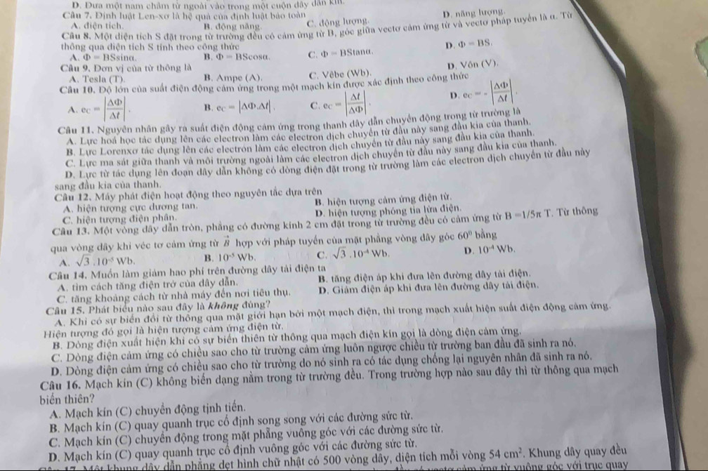 D. Dưa một nam châm từ ngoài vào trong một cuộn đây dân ki.
Câu 7. Định luật Len-xơ là hệ quả của định luật bảo toàn
A. điện tích. B. động năng
C. động lượng D. năng lượng
Câu 8. Một diện tích S đặt trong từ trường đều có cảm ứng từ B, góc giữa vectơ cảm ứng từ và vectơ pháp tuyển là α. Từ
thông qua diện tích S tính theo công thức D. Phi =BS
A. Phi =BS sina. B. Phi =BScos alpha . C. Phi =BStan alpha .
Câu 9, Đơn vị của từ thông là
A. Tesla (T). B. Ampe (A). C. Vêbe (Wb).
Câu 10. Độ lớn của suất điện động cảm ứng trong một mạch kín được xác định theo công thức D. Vôn (V).
A. ec=| △ Phi /△ t |. B. ec=|△ Phi .△ t|. C. e_C=| △ t/△ Phi  |.
D. ec=-| △ Phi /△ t |.
Câu 11. Nguyên nhân gây ra suất điện động cảm ứng trong thanh dây dẫn chuyển động trong từ trường là
A. Lực hoá học tác dụng lên các electron làm các electron dịch chuyên từ đầu này sang đầu kia của thanh,
B. Lực Lorenxo tác dụng lên các electron làm các electron dịch chuyên tử đầu này sang đầu kia của thanh.
C. Lực ma sát giữa thanh và môi trường ngoài làm các electron dịch chuyên từ đầu này sang đầu kia của thanh.
D. Lực từ tác dụng lên đoạn đây dân không có dòng điện đặt trong từ trường làm các electron dịch chuyển từ đầu này
sang đầu kia của thanh.
Câu 12. Máy phát điện hoạt động theo nguyên tắc dựa trên
A. hiện tượng cực dương tan. B. hiện tượng cảm ứng điện từ.
C. hiện tượng điện phân.  D. hiện tượng phóng tỉa lửa điện.
Câu 13. Một vòng dây dẫn tròn, phẳng có đường kinh 2 cm đặt trong từ trường đều có cảm ứng từ B=1/5π T Từ thông
qua vòng dây khi véc tơ cảm ứng từ vector B hợp với pháp tuyển của mặt phầng vòng đây góc 60° bằng
A. sqrt(3).10^(-5)Wb. B. 10^(-5) Wb C. sqrt(3).10^(-4)Wb D. 10^(-4)Wb.
Câu 14. Muốn làm giám hao phí trên đường dây tải điện ta
A. tìm cách tăng điện trở của dây dẫn, B. tăng điện áp khi đưa lên đường dây tải điện.
C. tăng khoảng cách từ nhà máy đến nơi tiêu thụ. D. Giảm điện áp khi đưa lên đường dây tải điện.
Câu 15. Phát biểu nào sau đây là không đúng?
A. Khi có sự biển đổi từ thống qua mặt giới hạn bởi một mạch điện, thì trong mạch xuất hiện suất điện động cảm ứng.
Hiện tượng đó gọi là hiện tượng cảm ứng điện từ.
B. Dòng điện xuất hiện khi có sự biển thiên từ thông qua mạch điện kín gọi là dòng điện cảm ứng.
C. Dòng điện cảm ứng có chiều sao cho từ trường cảm ứng luôn ngược chiều từ trường ban đầu đã sinh ra nó.
D. Dòng điện cảm ứng có chiều sao cho từ trường do nó sinh ra có tác dụng chống lại nguyên nhân đã sinh ra nó.
Câu 16. Mạch kín (C) không biến dạng nằm trong từ trường đều. Trong trường hợp nào sau đây thì từ thông qua mạch
biển thiên?
A. Mạch kín (C) chuyền động tịnh tiến.
B. Mạch kín  (C) quay quanh trục cổ định song song với các đường sức từ.
C. Mạch kín (C) chuyển động trong mặt phẳng vuông góc với các đường sức từ.
D. Mạch kín (C) quay quanh trục cổ định vuông góc với các đường sức từ.
* 17 Một khung dây dẫn phẳng dẹt hình chữ nhật có 500 vòng dây, diện tích mỗi vòng 54cm^2 *. Khung dây quay đều
Á vestg cảm ứng từ vuộng góc với trục quay