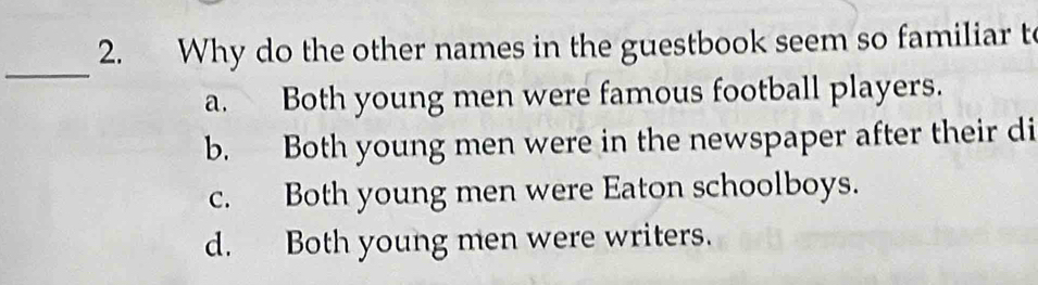 Why do the other names in the guestbook seem so familiar t
_
a. Both young men were famous football players.
b. Both young men were in the newspaper after their di
c. Both young men were Eaton schoolboys.
d. Both young men were writers.