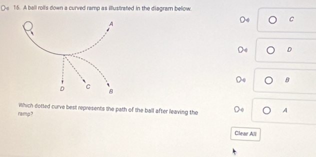 A ball rolls down a curved ramp as illustrated in the diagram below. 
C 
D 
B 
Which dotted curve best represents the path of the ball after leaving the o A 
ramp? 
Clear All