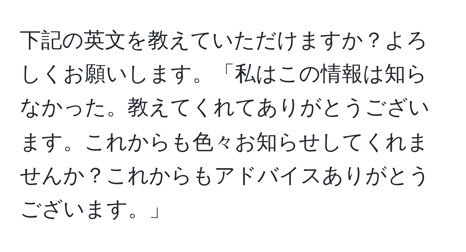 下記の英文を教えていただけますか？よろしくお願いします。「私はこの情報は知らなかった。教えてくれてありがとうございます。これからも色々お知らせしてくれませんか？これからもアドバイスありがとうございます。」