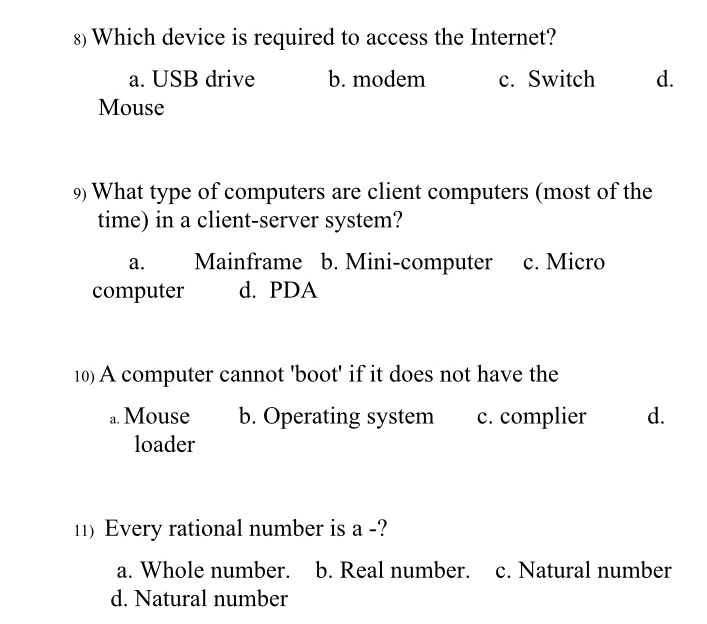 Which device is required to access the Internet?
a. USB drive b. modem c. Switch d.
Mouse
9) What type of computers are client computers (most of the
time) in a client-server system?
a. Mainframe b. Mini-computer c. Micro
computer d. PDA
10) A computer cannot 'boot' if it does not have the
a. Mouse b. Operating system c. complier d.
loader
11) Every rational number is a -?
a. Whole number. b. Real number. c. Natural number
d. Natural number