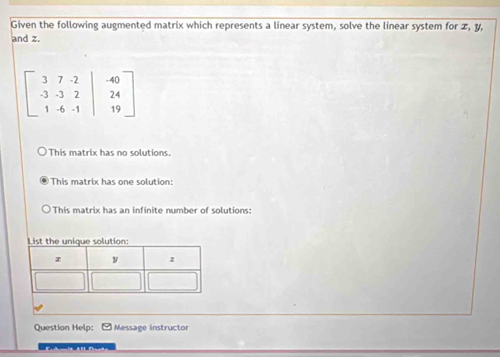 Given the following augmented matrix which represents a linear system, solve the linear system for æ, y,
and z.
beginbmatrix 3&7&-2&|&-40 -3&-3&2&|&24 1&-6&-1&|&19endbmatrix
This matrix has no solutions.
This matrix has one solution:
This matrix has an infinite number of solutions:
Question Help: Message instructor