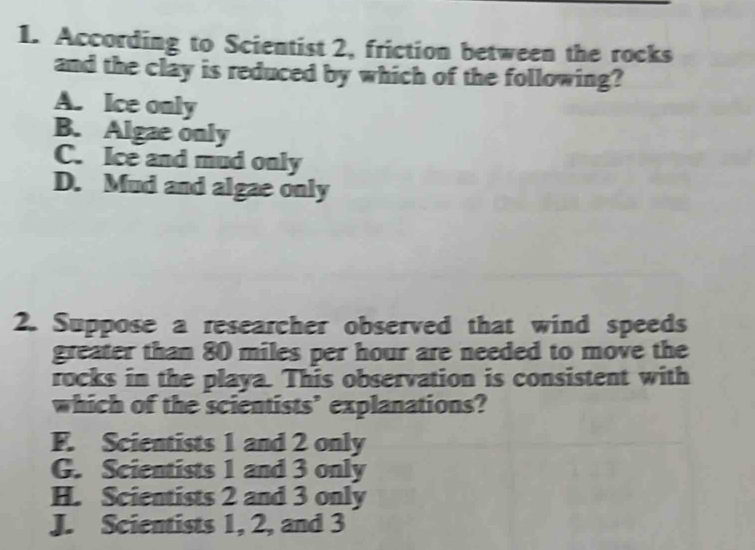 According to Scientist 2, friction between the rocks
and the clay is reduced by which of the following?
A. Ice only
B. Algae only
C. Ice and mud only
D. Mud and algae only
2. Suppose a researcher observed that wind speeds
greater than 80 miles per hour are needed to move the
rocks in the playa. This observation is consistent with
which of the scientists’ explanations?
F. Scientists 1 and 2 only
G. Scientists 1 and 3 only
H. Scientists 2 and 3 only
J. Scientists 1, 2, and 3