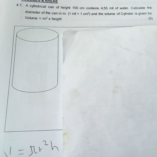 ES & AREAS 
4.1. A cylindrical can of height 150 cm contains 4,55 mℓ of water. Calculate the 
diameter of the can in m. (1mell =1cm^3) and the volume of Cylinder is given by: 
Volume =π r^2x height (5)