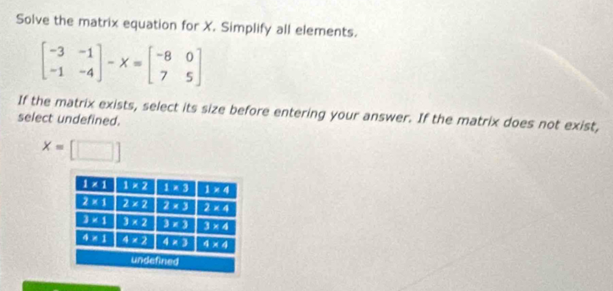 Solve the matrix equation for X. Simplify all elements.
beginbmatrix -3&-1 -1&-4endbmatrix -X=beginbmatrix -8&0 7&5endbmatrix
If the matrix exists, select its size before entering your answer. If the matrix does not exist,
select undefined.
x=[□ ]