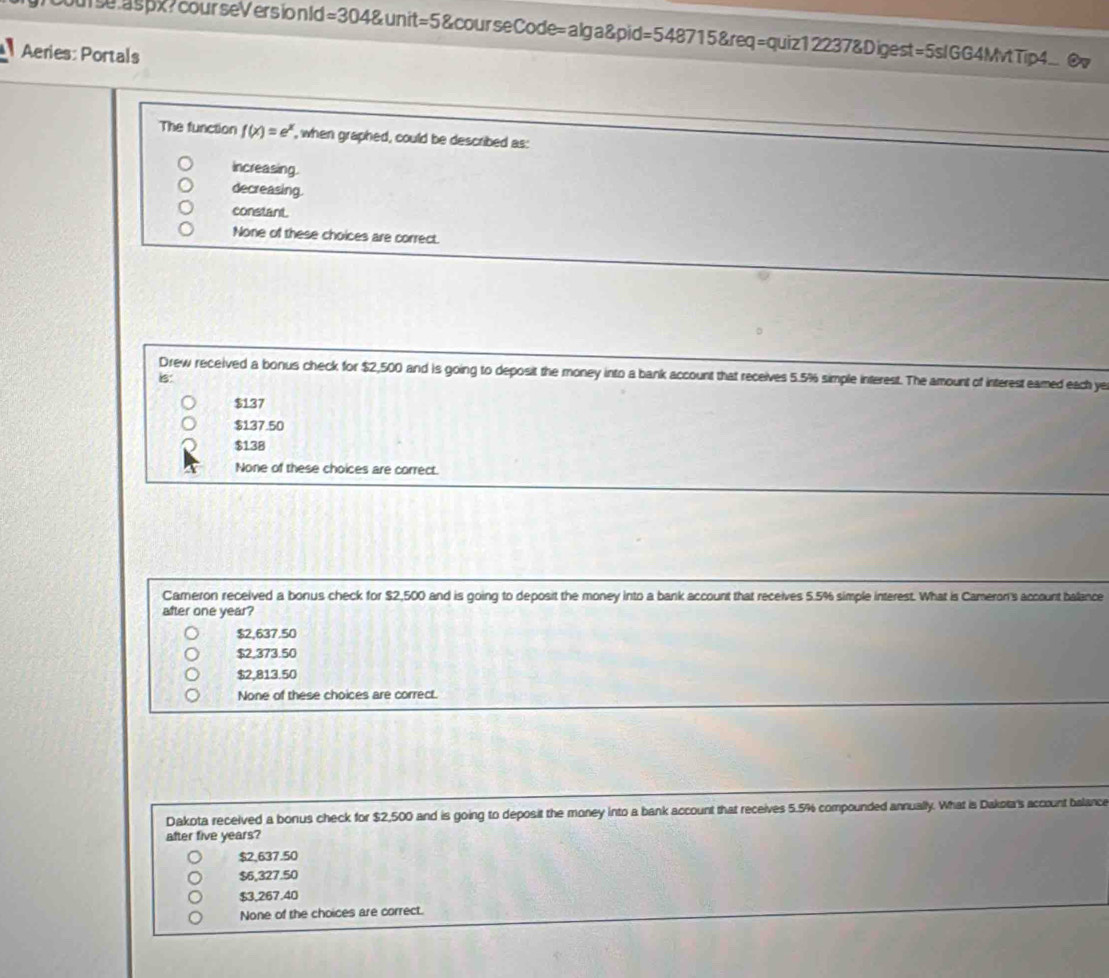 ourse aspx?courseVers io n ld =3048unit=5 600ursec ode=alg a8pid=54req=quiz1223715 undeq=quiz122378.Di gest=5sIGG4MvtTip4. @
Aeries: Portals
The function f(x)=e^x , when graphed, could be described as:
Increasing.
decreasing.
constant.
None of these choices are correct.
Drew received a bonus check for $2,500 and is going to deposit the money into a bank account that receives 5.5% simple interest. The amount of interest eamed each ye
is:
$137
$137.50
$138
None of these choices are correct.
Camneron received a bonus check for $2,500 and is going to deposit the money into a bank account that receives 5.5% simple interest. What is Cameron's account balance
after one year?
$2,637.50
$2,373.50
$2,813.50
None of these choices are correct.
Dakota received a bonus check for $2,500 and is going to deposit the money into a bank account that receives 5.5% compounded annually. What is Dakota's account balance
after five years?
$2,637.50
$6,327.50
$3,267.40
None of the choices are correct.