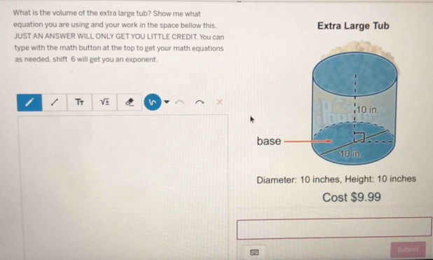 What is the volume of the extra large tub? Show me what 
equation you are using and your work in the space bellow this. Extra Large Tub 
JUST AN ANSWER WILL ONLY GET YOU LITTLE CREDIT. You can 
type with the math button at the top to get your math equations 
as needed. shift 6 will get you an exponent. 
Tr sqrt(± ) i^ 
Diameter: 10 inches, Height: 10 inches
Cost $9.99
Submil