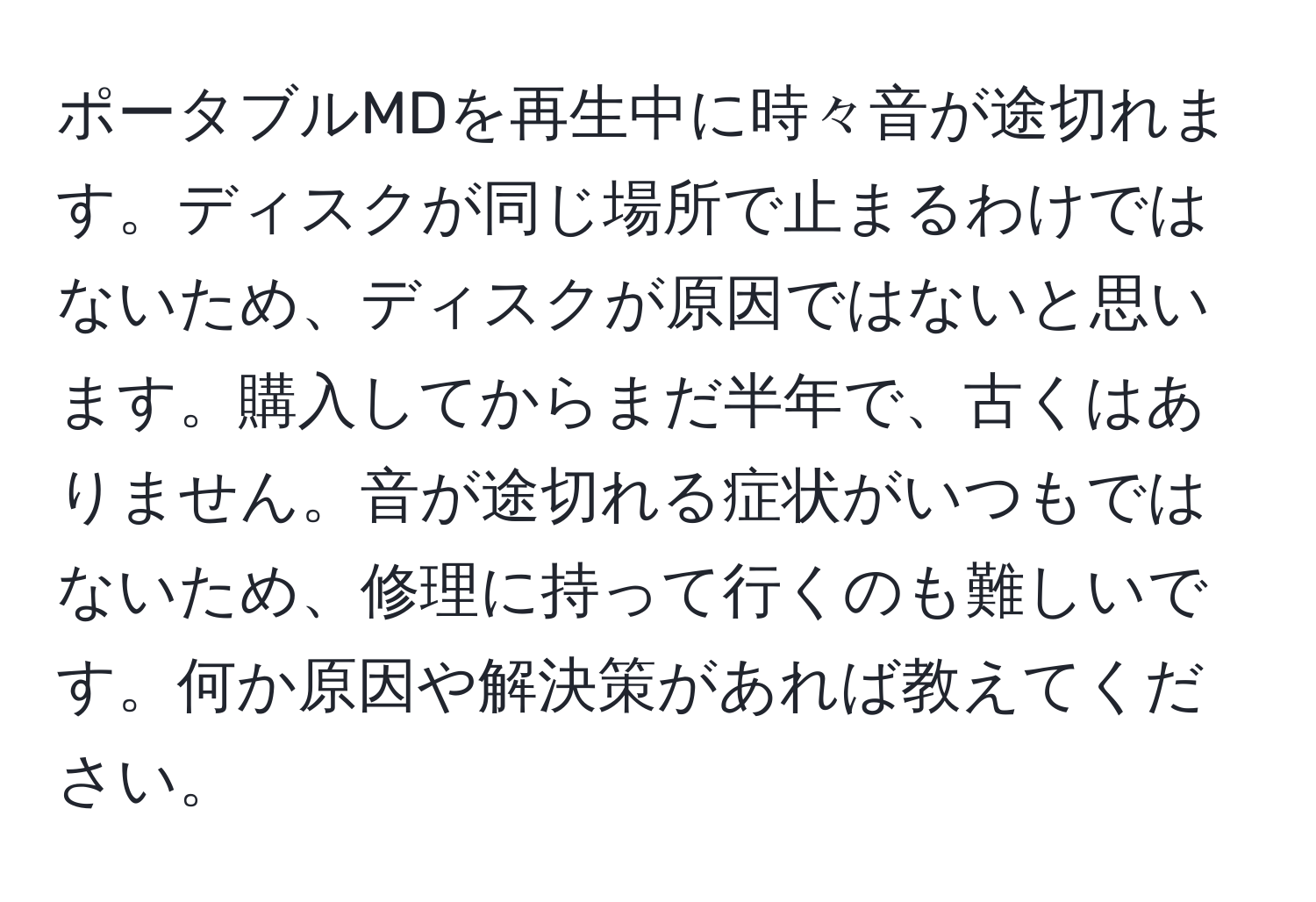 ポータブルMDを再生中に時々音が途切れます。ディスクが同じ場所で止まるわけではないため、ディスクが原因ではないと思います。購入してからまだ半年で、古くはありません。音が途切れる症状がいつもではないため、修理に持って行くのも難しいです。何か原因や解決策があれば教えてください。