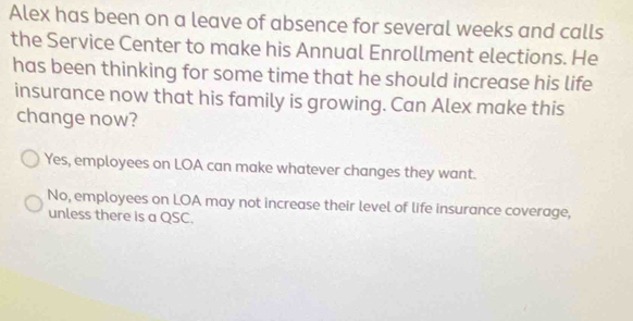 Alex has been on a leave of absence for several weeks and calls
the Service Center to make his Annual Enrollment elections. He
has been thinking for some time that he should increase his life
insurance now that his family is growing. Can Alex make this
change now?
Yes, employees on LOA can make whatever changes they want.
No, employees on LOA may not increase their level of life insurance coverage,
unless there is a QSC.