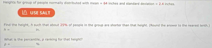 Heights for group of people normally distributed with mean =64 inches and standard deviation =2.4 inches. 
USE SALT 
Find the height, h such that about 25% of people in the group are shorter than that height. (Round the answer to the nearest tenth.) 
_
h= in. 
What is the percentile, p ranking for that height?
p= _  %