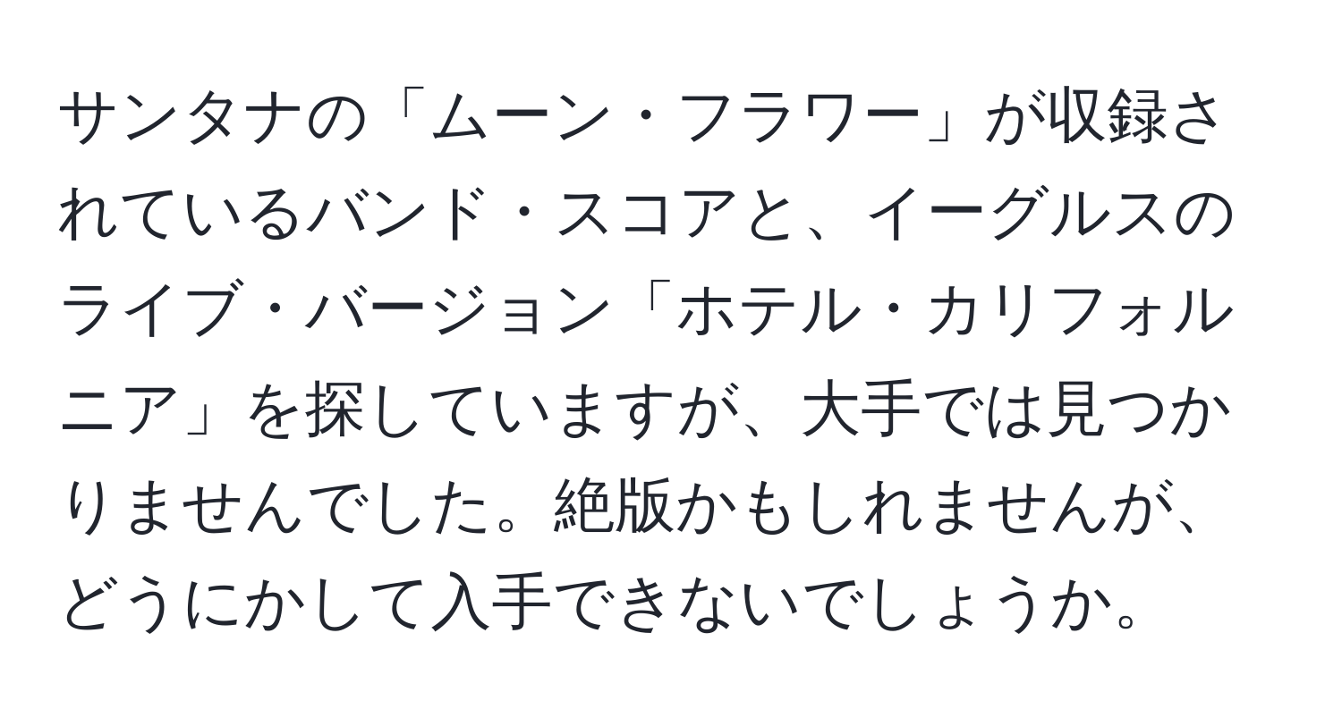 サンタナの「ムーン・フラワー」が収録されているバンド・スコアと、イーグルスのライブ・バージョン「ホテル・カリフォルニア」を探していますが、大手では見つかりませんでした。絶版かもしれませんが、どうにかして入手できないでしょうか。