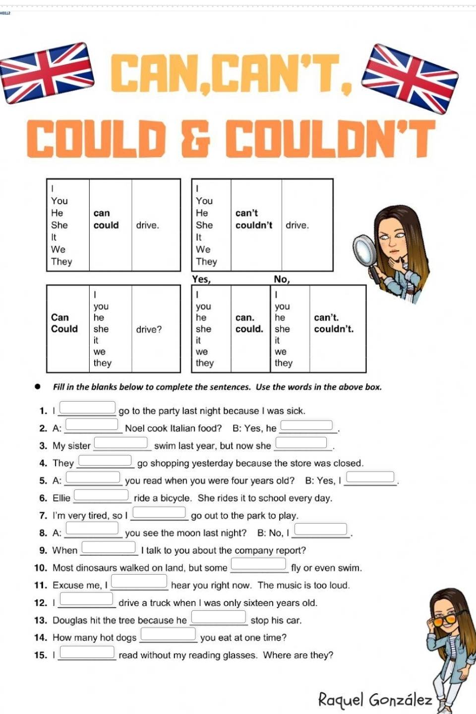 EEL
CAN,CAN'T,
COULD & COULDN’T
Fill in the blanks below to complete the sentences. Use the words in the above box.
1. | go to the party last night because I was sick.
2. A: _Noel cook Italian food? B: Yes, he_
.
3. My sister_ swim last year, but now she_
4. They _go shopping yesterday because the store was closed.
5. A: you read when you were four years old? B: Yes, I
6. Ellie _ride a bicycle. She rides it to school every day.
7. I'm very tired, so I _go out to the park to play.
8. A: you see the moon last night? B: No, I
.
9. When _I talk to you about the company report?
10. Most dinosaurs walked on land, but some _fly or even swim.
11. Excuse me, I hear you right now. The music is too loud.
12. | drive a truck when I was only sixteen years old.
13. Douglas hit the tree because he _stop his car.
14. How many hot dogs _you eat at one time?
15. | _read without my reading glasses. Where are they?
Raquel González