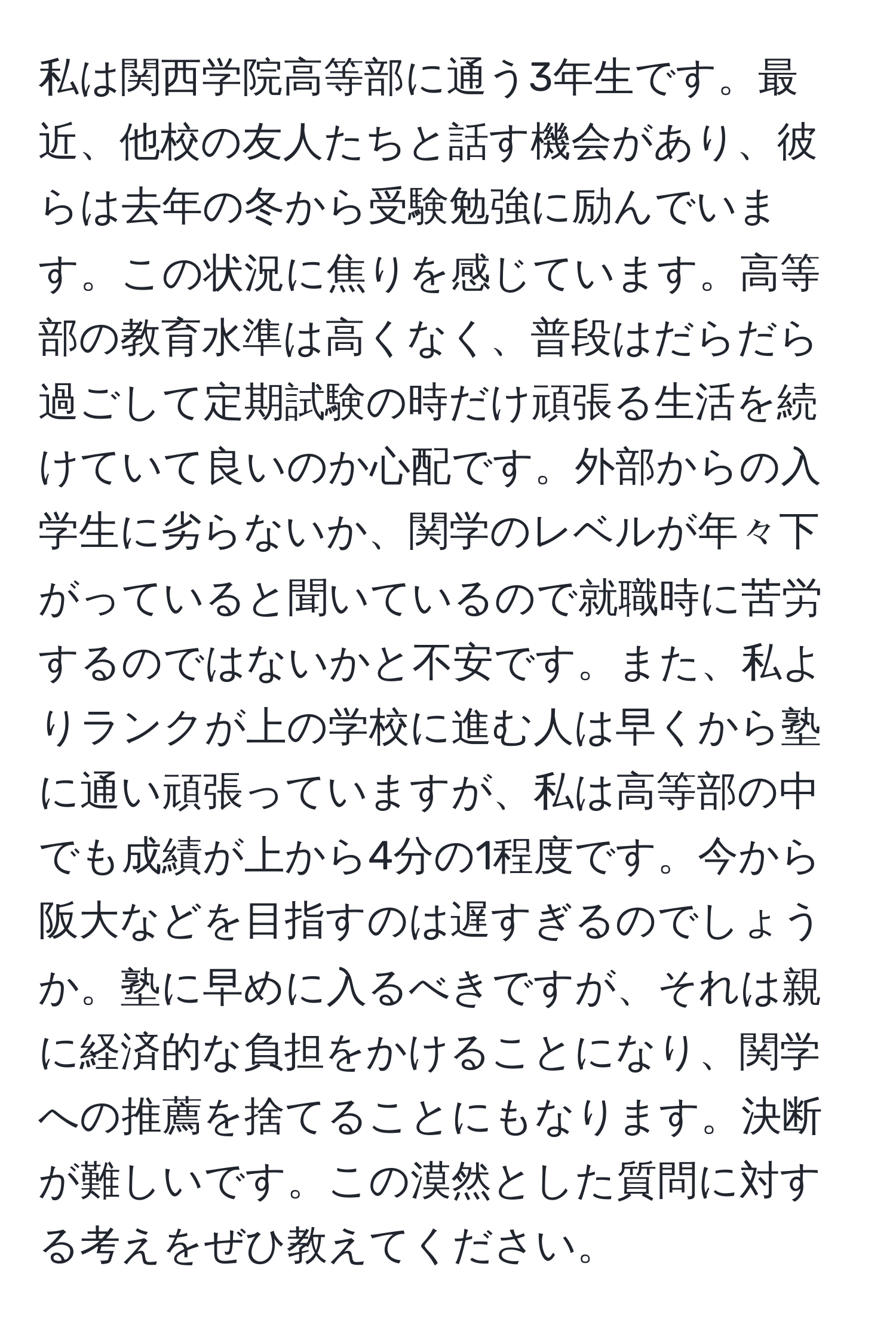 私は関西学院高等部に通う3年生です。最近、他校の友人たちと話す機会があり、彼らは去年の冬から受験勉強に励んでいます。この状況に焦りを感じています。高等部の教育水準は高くなく、普段はだらだら過ごして定期試験の時だけ頑張る生活を続けていて良いのか心配です。外部からの入学生に劣らないか、関学のレベルが年々下がっていると聞いているので就職時に苦労するのではないかと不安です。また、私よりランクが上の学校に進む人は早くから塾に通い頑張っていますが、私は高等部の中でも成績が上から4分の1程度です。今から阪大などを目指すのは遅すぎるのでしょうか。塾に早めに入るべきですが、それは親に経済的な負担をかけることになり、関学への推薦を捨てることにもなります。決断が難しいです。この漠然とした質問に対する考えをぜひ教えてください。