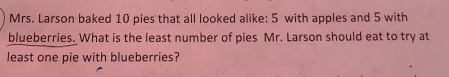 Mrs. Larson baked 10 pies that all looked alike: 5 with apples and 5 with 
blueberries. What is the least number of pies Mr. Larson should eat to try at 
least one pie with blueberries?