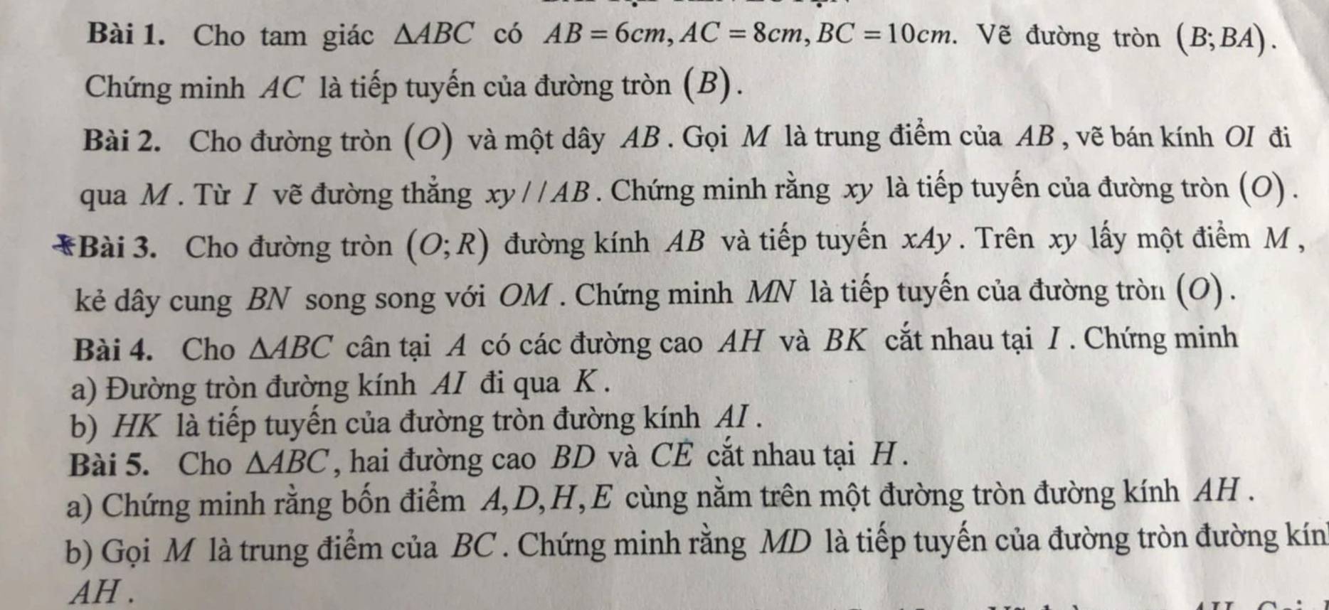 Cho tam giác △ ABC có AB=6cm, AC=8cm, BC=10cm. Vẽ đường tròn (B;BA). 
Chứng minh AC là tiếp tuyến của đường tròn (B). 
Bài 2. Cho đường tròn (O) và một dây AB. Gọi M là trung điểm của AB , vẽ bán kính OI đi 
qua M. Từ I vẽ đường thẳng xy//AB. Chứng minh rằng xy là tiếp tuyến của đường tròn (O) . 
*Bài 3. Cho đường tròn (O;R) đường kính AB và tiếp tuyến xAy. Trên xy lấy một điểm M , 
kẻ dây cung BN song song với OM. Chứng minh MN là tiếp tuyến của đường tròn (O) . 
Bài 4. Cho △ ABC cân tại A có các đường cao AH và BK cắt nhau tại I . Chứng minh 
a) Đường tròn đường kính AI đi qua K. 
b) HK là tiếp tuyến của đường tròn đường kính AI . 
Bài 5. Cho △ ABC , hai đường cao BD và CE cắt nhau tại H. 
a) Chứng minh rằng bốn điểm A, D, H, E cùng nằm trên một đường tròn đường kính AH. 
b) Gọi M là trung điểm của BC. Chứng minh rằng MD là tiếp tuyến của đường tròn đường kín 
AH .