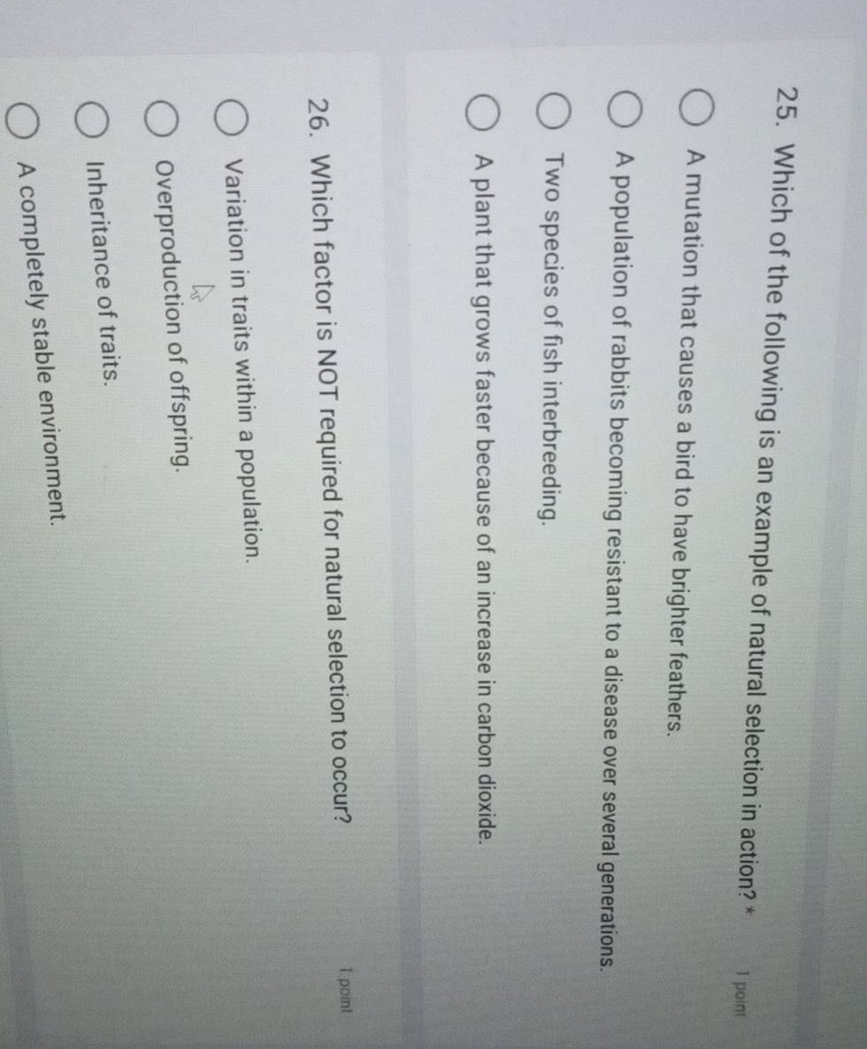 Which of the following is an example of natural selection in action? * 1 point
A mutation that causes a bird to have brighter feathers.
A population of rabbits becoming resistant to a disease over several generations.
Two species of fish interbreeding.
A plant that grows faster because of an increase in carbon dioxide.
26. Which factor is NOT required for natural selection to occur? 1 point
Variation in traits within a population.
Overproduction of offspring.
Inheritance of traits.
A completely stable environment.