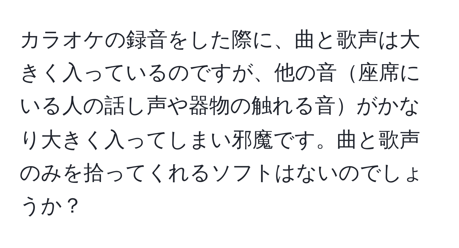 カラオケの録音をした際に、曲と歌声は大きく入っているのですが、他の音座席にいる人の話し声や器物の触れる音がかなり大きく入ってしまい邪魔です。曲と歌声のみを拾ってくれるソフトはないのでしょうか？