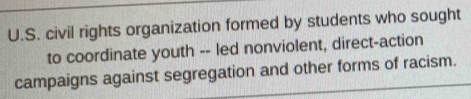 civil rights organization formed by students who sought 
to coordinate youth -- led nonviolent, direct-action 
campaigns against segregation and other forms of racism.