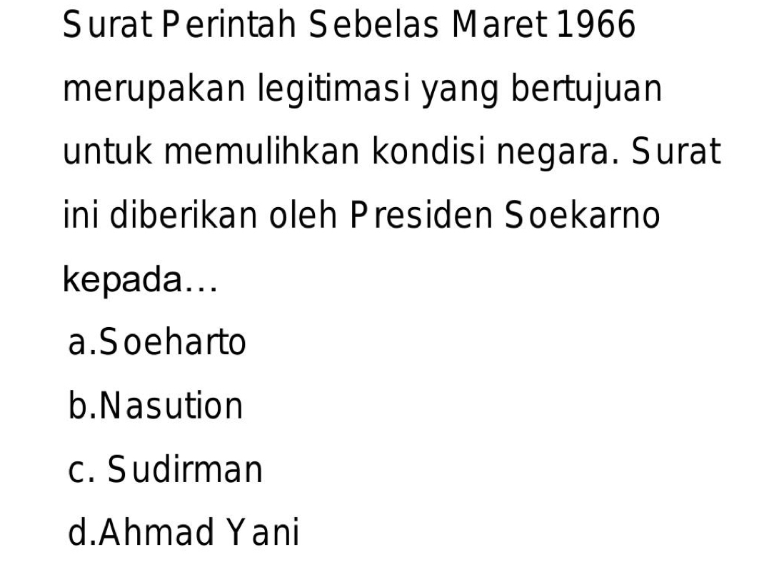 Surat Perintah Sebelas Maret 1966
merupakan legitimasi yang bertujuan
untuk memulihkan kondisi negara. Surat
ini diberikan oleh Presiden Soekarno
kepada...
a. Soeharto
b. Nasution
c. Sudirman
d.Ahmad Yani