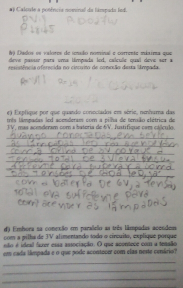 ) Calcule a potência nominal da lâmpada led. 
b) Dados os valores de tensão nominal e corrente máxima que 
deve passar para uma lámpada led, calcule qual deve ser a 
resistência oferecida no circuito de conexão desta lâmpada. 
e) Explique por que quando conectados em série, nenhuma das 
três lâmpadas led acenderam com a pilha de tensão elétrica de
3V, mas acenderam com a bateria de 6V. Justifique com cálculo. 
_ 
_ 
_ 
_ 
_ 
_ 
_ 
d) Embora na conexão em paralelo as três lâmpadas acendem 
com a pilha de 3V alimentando todo o circuíto, explique porque 
não é ideal fazer essa associação. O que acontece com a tensão 
em cada lâmpada e o que pode acontecer com elas neste cenário? 
_ 
_ 
_ 
_