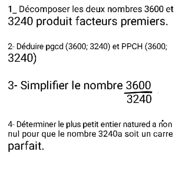 Décomposer les deux nombres 3600 et
3240 produit facteurs premiers. 
2- Déduire pgcd (3600; 324 0 ) et PPCH (3600;
3240) 
3- Simplifier le nombre  3600/3240 
4- Déterminer le plus petit entier natured a non 
nul pour que le nombre 3240a soit un carre 
parfait.